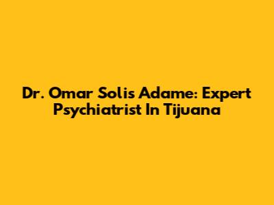 Dr. Omar Solis Adame: Expert Psychiatrist In Tijuana