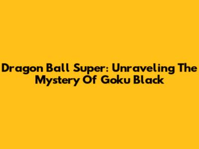 Dragon Ball Super: Unraveling The Mystery Of Goku Black
