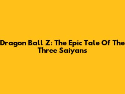 Dragon Ball Z: The Epic Tale Of The Three Saiyans