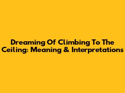 Dreaming Of Climbing To The Ceiling: Meaning & Interpretations