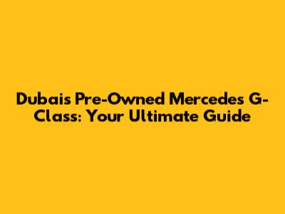 Dubai's Pre-Owned Mercedes G-Class: Your Ultimate Guide
