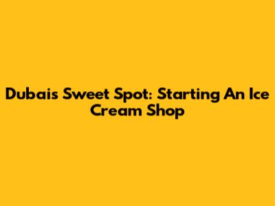 Dubai's Sweet Spot: Starting An Ice Cream Shop
