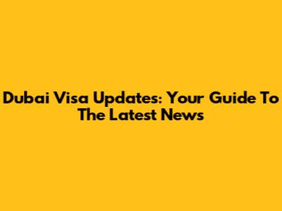 Dubai Visa Updates: Your Guide To The Latest News