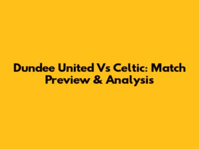 Dundee United Vs Celtic: Match Preview & Analysis