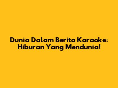 Dunia Dalam Berita Karaoke: Hiburan Yang Mendunia!