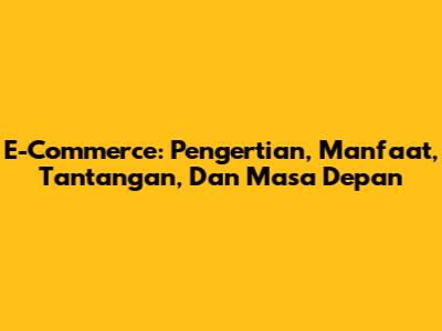 E-Commerce: Pengertian, Manfaat, Tantangan, Dan Masa Depan