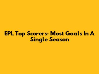 EPL Top Scorers: Most Goals In A Single Season
