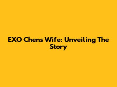 EXO Chen's Wife: Unveiling The Story