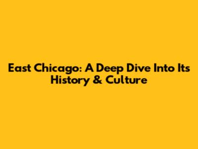 East Chicago: A Deep Dive Into Its History & Culture