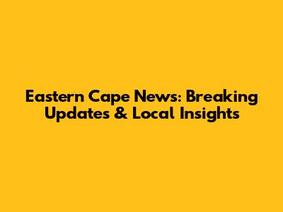 Eastern Cape News: Breaking Updates & Local Insights