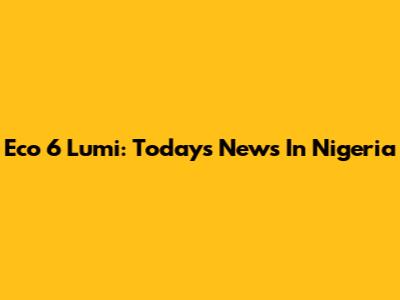 Eco 6 Lumi: Today's News In Nigeria