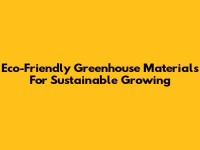 Eco-Friendly Greenhouse Materials For Sustainable Growing
