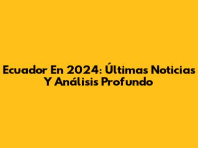 Ecuador En 2024: Últimas Noticias Y Análisis Profundo