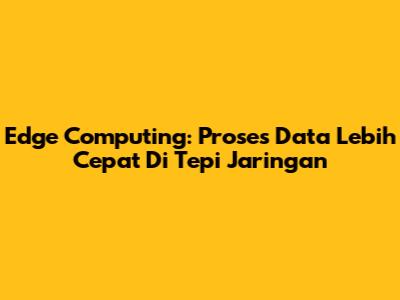 Edge Computing: Proses Data Lebih Cepat Di Tepi Jaringan