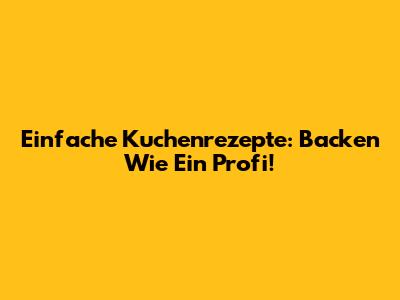 Einfache Kuchenrezepte: Backen Wie Ein Profi!