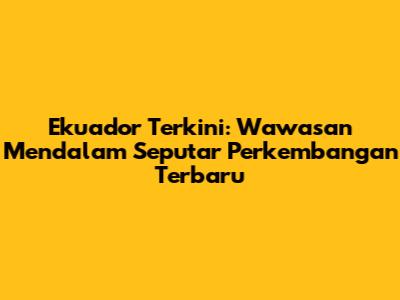 Ekuador Terkini: Wawasan Mendalam Seputar Perkembangan Terbaru