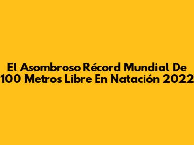 El Asombroso Récord Mundial De 100 Metros Libre En Natación 2022