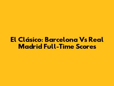 El Clásico: Barcelona Vs Real Madrid Full-Time Scores