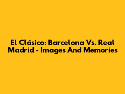 El Clásico: Barcelona Vs. Real Madrid - Images And Memories