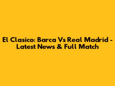 El Clasico: Barca Vs Real Madrid - Latest News & Full Match