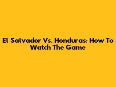 El Salvador Vs. Honduras: How To Watch The Game