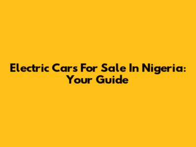 Electric Cars For Sale In Nigeria: Your Guide