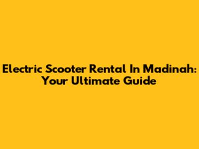 Electric Scooter Rental In Madinah: Your Ultimate Guide