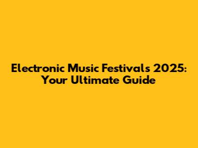 Electronic Music Festivals 2025: Your Ultimate Guide