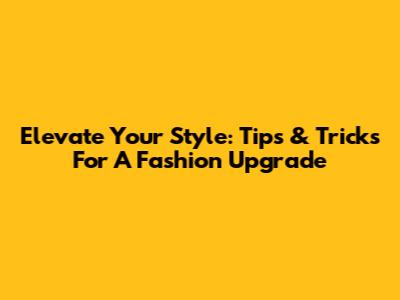 Elevate Your Style: Tips & Tricks For A Fashion Upgrade