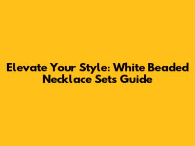 Elevate Your Style: White Beaded Necklace Sets Guide