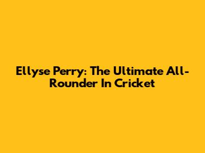 Ellyse Perry: The Ultimate All-Rounder In Cricket