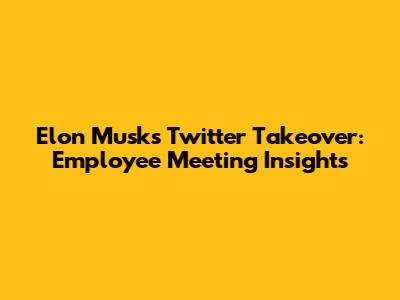 Elon Musk's Twitter Takeover: Employee Meeting Insights