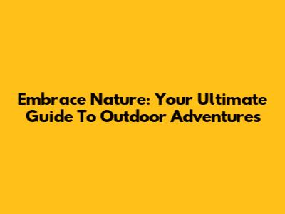 Embrace Nature: Your Ultimate Guide To Outdoor Adventures