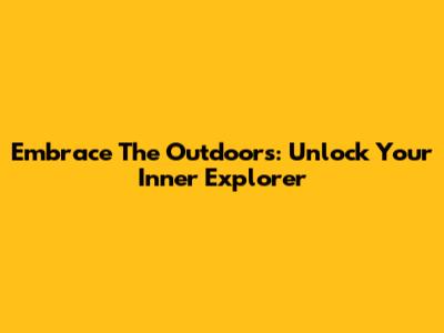 Embrace The Outdoors: Unlock Your Inner Explorer