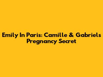 Emily In Paris: Camille & Gabriel's Pregnancy Secret