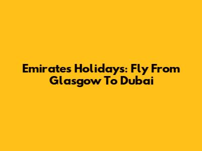 Emirates Holidays: Fly From Glasgow To Dubai
