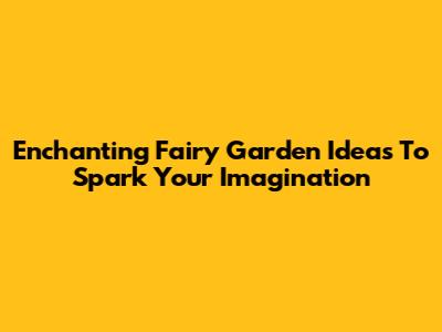 Enchanting Fairy Garden Ideas To Spark Your Imagination