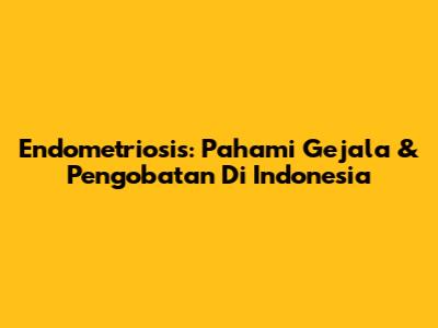 Endometriosis: Pahami Gejala & Pengobatan Di Indonesia