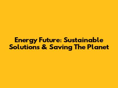 Energy Future: Sustainable Solutions & Saving The Planet