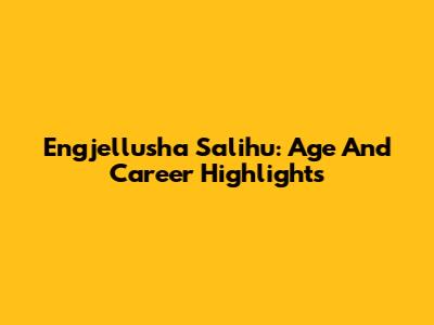 Engjellusha Salihu: Age And Career Highlights