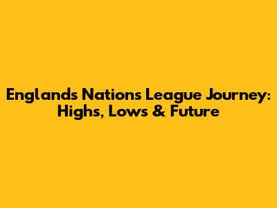 England's Nations League Journey: Highs, Lows & Future