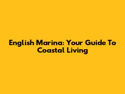 English Marina: Your Guide To Coastal Living