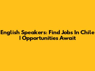 English Speakers: Find Jobs In Chile | Opportunities Await