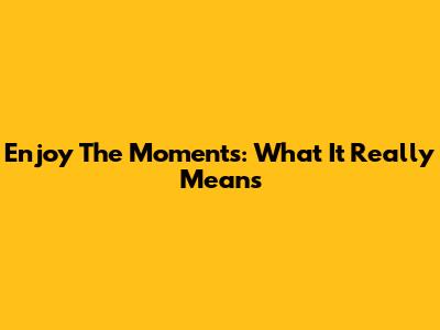 Enjoy The Moments: What It Really Means