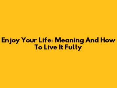 Enjoy Your Life: Meaning And How To Live It Fully