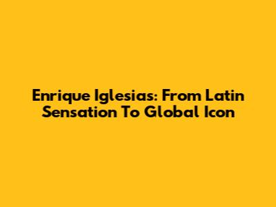 Enrique Iglesias: From Latin Sensation To Global Icon