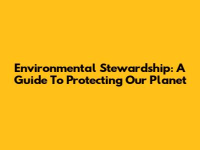 Environmental Stewardship: A Guide To Protecting Our Planet