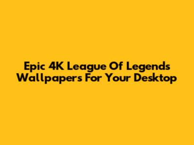 Epic 4K League Of Legends Wallpapers For Your Desktop