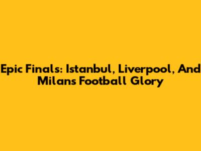 Epic Finals: Istanbul, Liverpool, And Milan's Football Glory