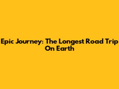 Epic Journey: The Longest Road Trip On Earth